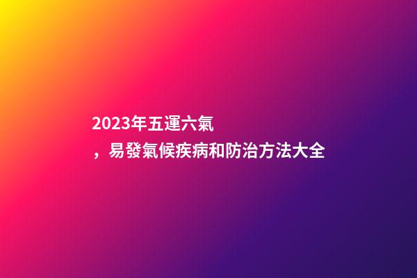 2023年五運六氣，易發氣候疾病和防治方法大全